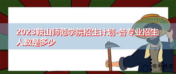 2023鞍山师范学院招生计划-各专业招生人数是多少 2023鞍山师范学院招生计划-各专业招生人数是多少