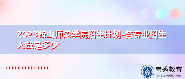 2023鞍山师范学院招生计划-各专业招生人数是多少 2023鞍山师范学院招生计划-各专业招生人数是多少