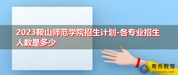 2023鞍山师范学院招生计划-各专业招生人数是多少 2023鞍山师范学院招生计划-各专业招生人数是多少