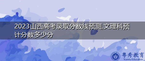 2023山西高考录取分数线预测,文理科预计分数多少分 2023山西高考录取分数线预测,文理科预计分数多少分