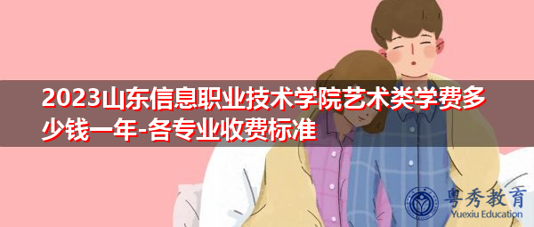 2023山东信息职业技术学院艺术类学费多少钱一年-各专业收费标准
