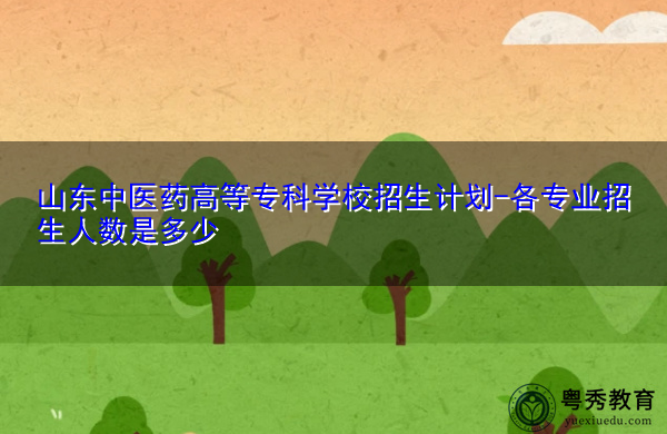 山东中医药高等专科学校招生计划-各专业招生人数是多少 山东中医药高等专科学校招生计划-各专业招生人数是多少