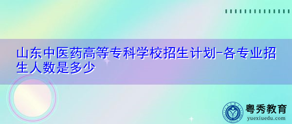 山东中医药高等专科学校招生计划-各专业招生人数是多少 山东中医药高等专科学校招生计划-各专业招生人数是多少