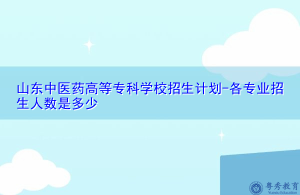 山东中医药高等专科学校招生计划-各专业招生人数是多少 山东中医药高等专科学校招生计划-各专业招生人数是多少