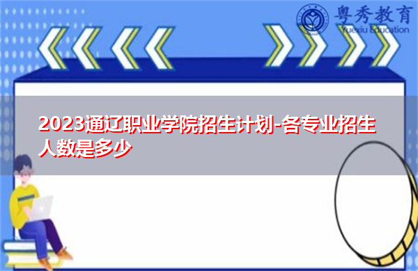 2023通辽职业学院招生计划-各专业招生人数是多少 2023通辽职业学院招生计划-各专业招生人数是多少