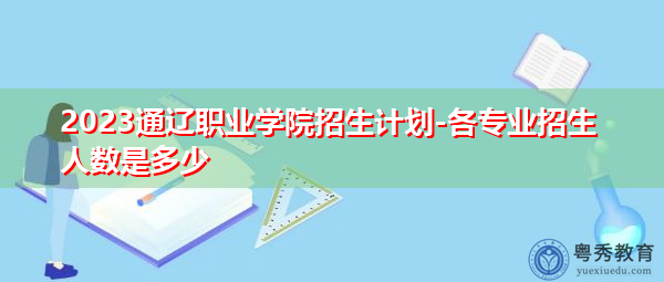 2023通辽职业学院招生计划-各专业招生人数是多少 2023通辽职业学院招生计划-各专业招生人数是多少