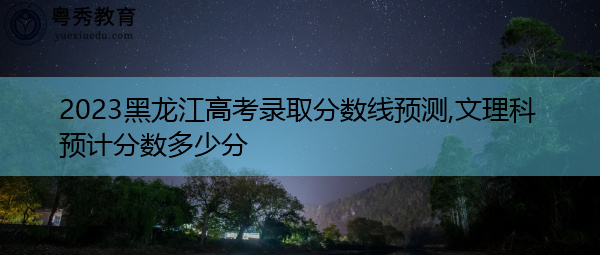 2023黑龙江高考录取分数线预测,文理科预计分数多少分 2023黑龙江高考录取分数线预测,文理科预计分数多少分