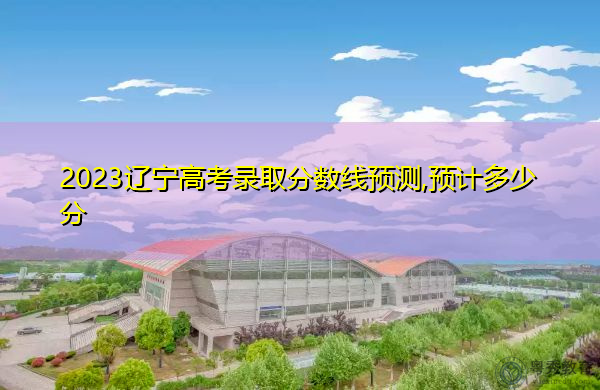 2023辽宁高考录取分数线预测,预计多少分