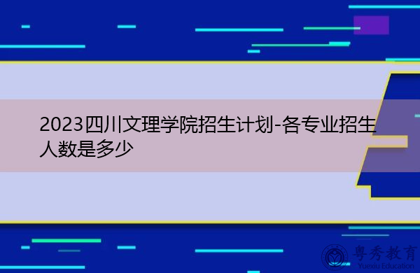 2023四川文理学院招生计划-各专业招生人数是多少 2023四川文理学院招生计划-各专业招生人数是多少