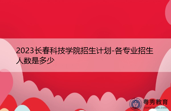 2023长春科技学院招生计划-各专业招生人数是多少 2023长春科技学院招生计划-各专业招生人数是多少