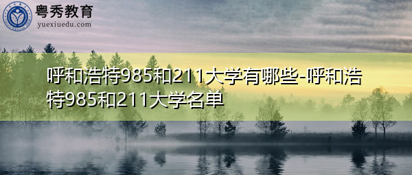 呼和浩特985和211大学有哪些-呼和浩特985和211大学名单 呼和浩特985和211大学有哪些-呼和浩特985和211大学名单