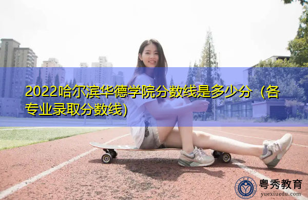 2022哈尔滨华德学院分数线是多少分（各专业录取分数线）