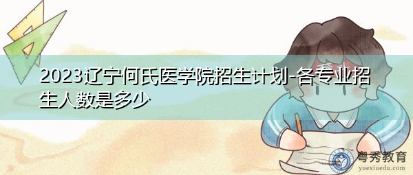 2023辽宁何氏医学院招生计划-各专业招生人数是多少 2023辽宁何氏医学院招生计划-各专业招生人数是多少