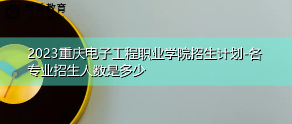 2023重庆电子工程职业学院招生计划-各专业招生人数是多少 2023重庆电子工程职业学院招生计划-各专业招生人数是多少