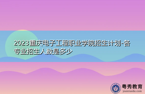 2023重庆电子工程职业学院招生计划-各专业招生人数是多少 2023重庆电子工程职业学院招生计划-各专业招生人数是多少