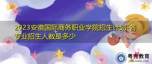 2023安徽国际商务职业学院招生计划-各专业招生人数是多少 2023安徽国际商务职业学院招生计划-各专业招生人数是多少
