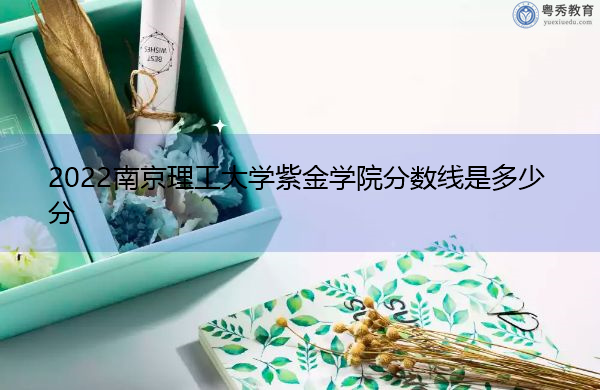 2022南京理工大学紫金学院分数线是多少分 2022南京理工大学紫金学院分数线是多少分