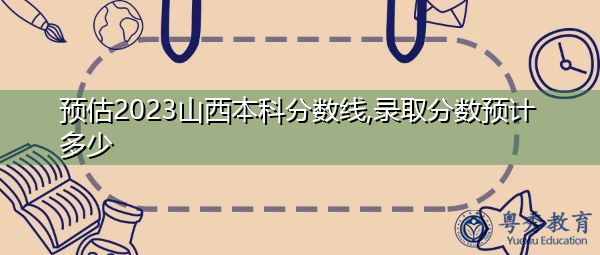 预估2023山西本科分数线,录取分数预计多少