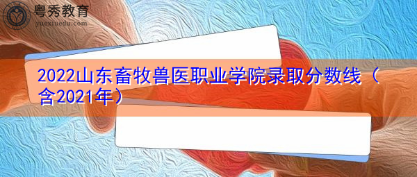 2022山东畜牧兽医职业学院录取分数线（含2021年）
