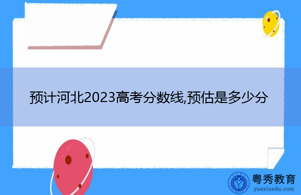预计河北2023高考分数线,预估是多少分 预计河北2023高考分数线,预估是多少分