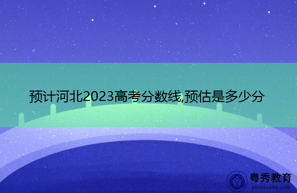预计河北2023高考分数线,预估是多少分 预计河北2023高考分数线,预估是多少分