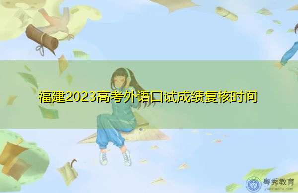 福建2023高考外语口试成绩复核时间 福建2023高考外语口试成绩复核时间