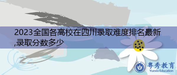 2023全国各高校在四川录取难度排名最新,录取分数多少 2023全国各高校在四川录取难度排名最新,录取分数多少