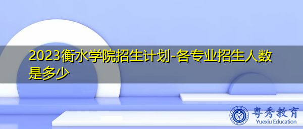 2023衡水学院招生计划-各专业招生人数是多少 2023衡水学院招生计划-各专业招生人数是多少