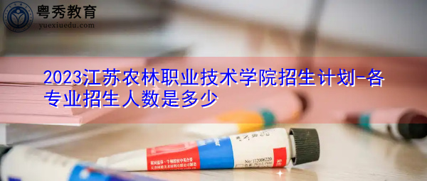 2023江苏农林职业技术学院招生计划-各专业招生人数是多少 2023江苏农林职业技术学院招生计划-各专业招生人数是多少