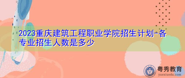 2023重庆建筑工程职业学院招生计划-各专业招生人数是多少