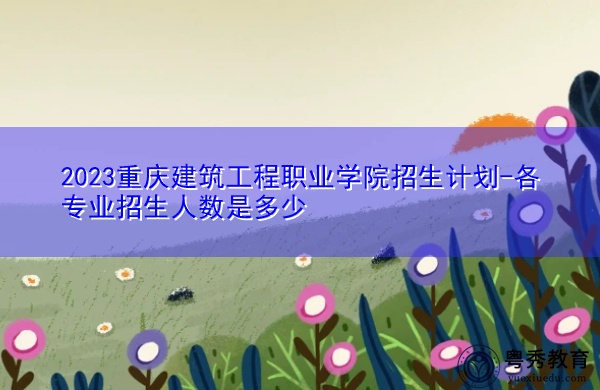 2023重庆建筑工程职业学院招生计划-各专业招生人数是多少
