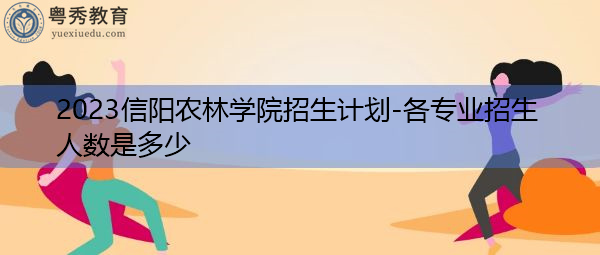 2023信阳农林学院招生计划-各专业招生人数是多少