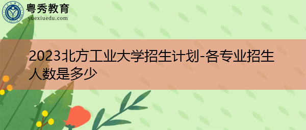 2023北方工业大学招生计划-各专业招生人数是多少 2023北方工业大学招生计划-各专业招生人数是多少