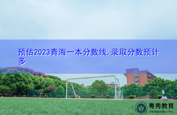预估2023青海一本分数线,录取分数预计多 预估2023青海一本分数线,录取分数预计多