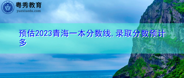 预估2023青海一本分数线,录取分数预计多 预估2023青海一本分数线,录取分数预计多