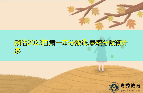 预估2023甘肃一本分数线,录取分数预计多 预估2023甘肃一本分数线,录取分数预计多