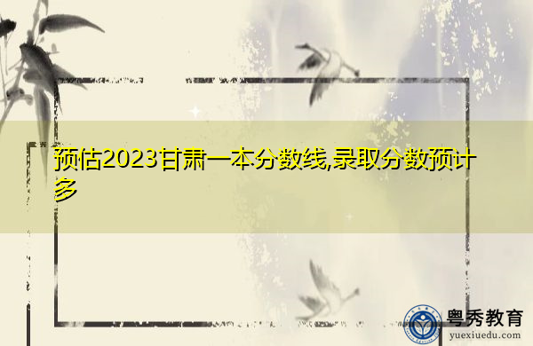 预估2023甘肃一本分数线,录取分数预计多 预估2023甘肃一本分数线,录取分数预计多