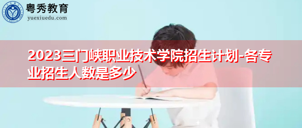 2023三门峡职业技术学院招生计划-各专业招生人数是多少 2023三门峡职业技术学院招生计划-各专业招生人数是多少