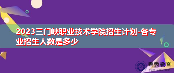 2023三门峡职业技术学院招生计划-各专业招生人数是多少 2023三门峡职业技术学院招生计划-各专业招生人数是多少