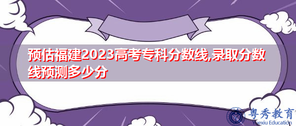 预估福建2023高考专科分数线,录取分数线预测多少分