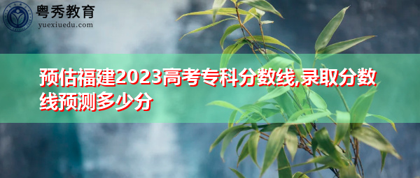 预估福建2023高考专科分数线,录取分数线预测多少分
