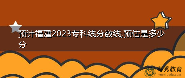 预计福建2023专科线分数线,预估是多少分 预计福建2023专科线分数线,预估是多少分