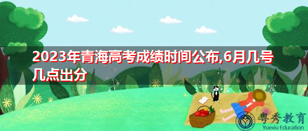2023年青海高考成绩时间公布,6月几号几点出分 2023年青海高考成绩时间公布,6月几号几点出分