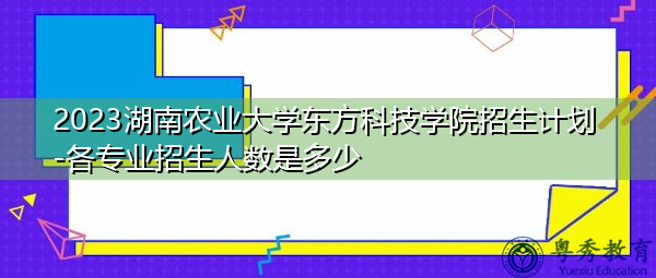 2023湖南农业大学东方科技学院招生计划-各专业招生人数是多少 2023湖南农业大学东方科技学院招生计划-各专业招生人数是多少