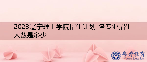 2023辽宁理工学院招生计划-各专业招生人数是多少 2023辽宁理工学院招生计划-各专业招生人数是多少