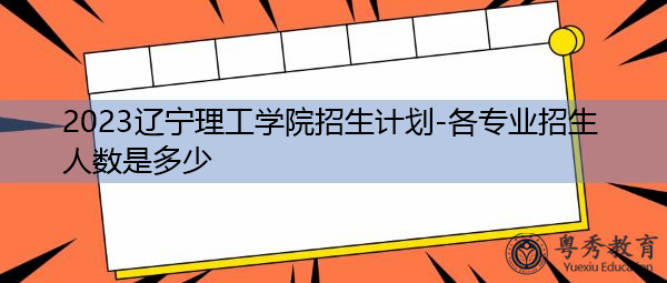 2023辽宁理工学院招生计划-各专业招生人数是多少 2023辽宁理工学院招生计划-各专业招生人数是多少