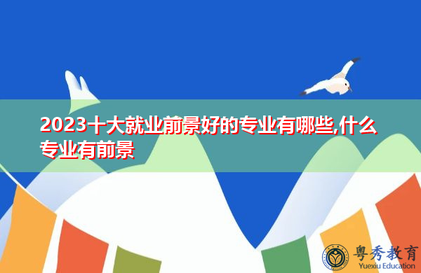 2023十大就业前景好的专业有哪些,什么专业有前景 2023十大就业前景好的专业有哪些,什么专业有前景