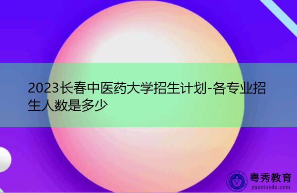 2023长春中医药大学招生计划-各专业招生人数是多少 2023长春中医药大学招生计划-各专业招生人数是多少