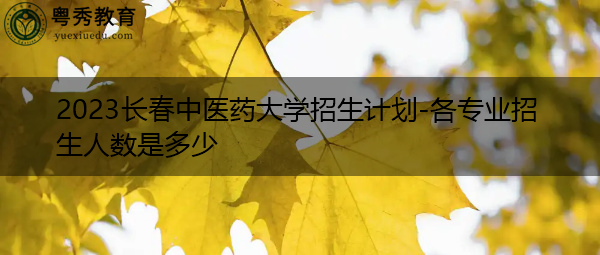 2023长春中医药大学招生计划-各专业招生人数是多少 2023长春中医药大学招生计划-各专业招生人数是多少
