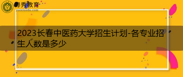 2023长春中医药大学招生计划-各专业招生人数是多少 2023长春中医药大学招生计划-各专业招生人数是多少